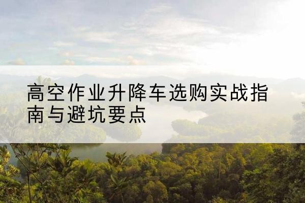 定远升降车怎么选-高空作业升降车选购实战指南与避坑要点