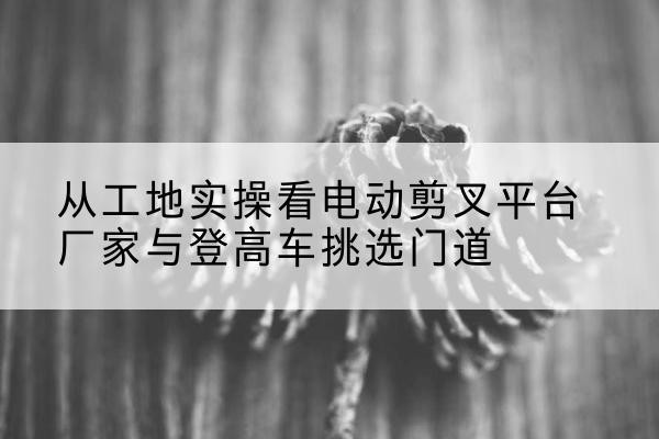 定远电动剪叉升降平台厂家-从工地实操看电动剪叉平台厂家与登高车挑选门道