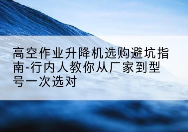定远升降平台厂家-高空作业升降机选购避坑指南-行内人教你从厂家到型号一次选对