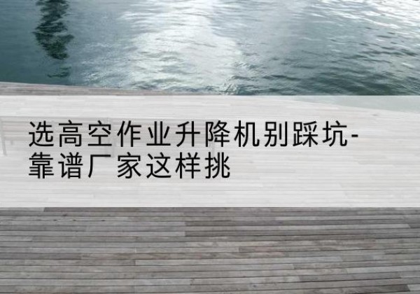 定远剪叉式升降机厂家-选高空作业升降机别踩坑-靠谱厂家这样挑