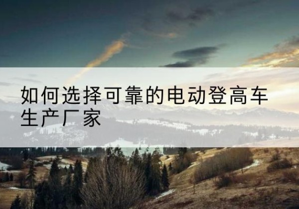 定远电动登高车厂家-如何选择可靠的电动登高车生产厂家