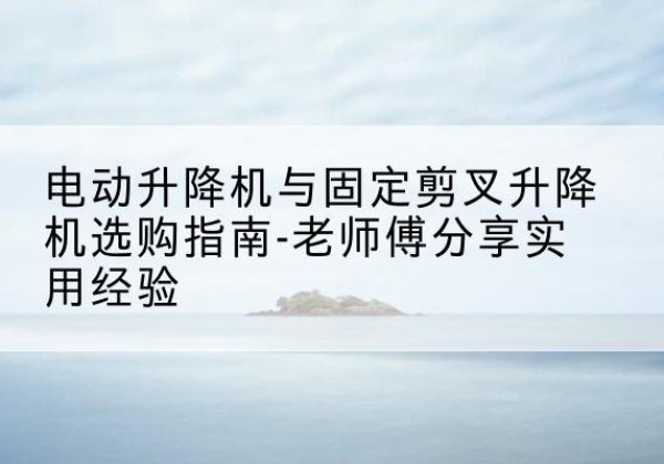 定远电动升降机怎么选-电动升降机与固定剪叉升降机选购指南-老师傅分享实用经验