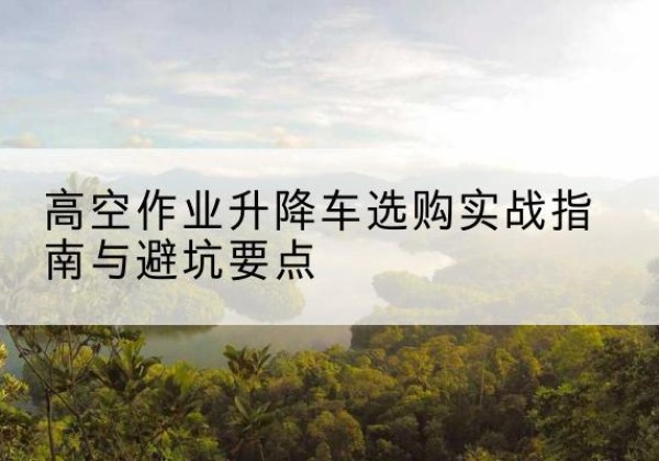 定远升降车怎么选-高空作业升降车选购实战指南与避坑要点
