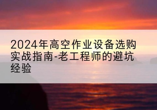 定远高空作业升降机厂家推荐-2024年高空作业设备选购实战指南-老工程师的避坑经验